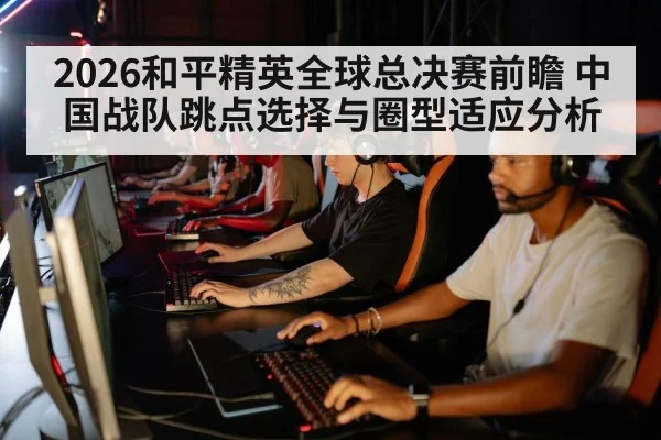 2026和平精英全球总决赛前瞻 中国战队跳点选择与圈型适应分析